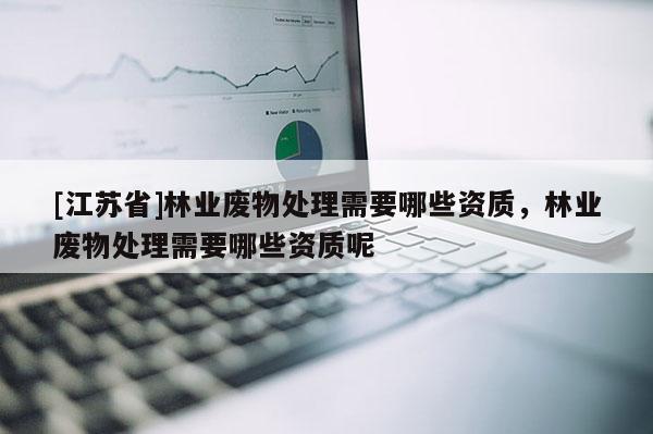 [江蘇省]林業(yè)廢物處理需要哪些資質，林業(yè)廢物處理需要哪些資質呢