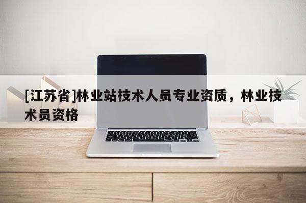 [江蘇省]林業(yè)站技術(shù)人員專業(yè)資質(zhì)，林業(yè)技術(shù)員資格