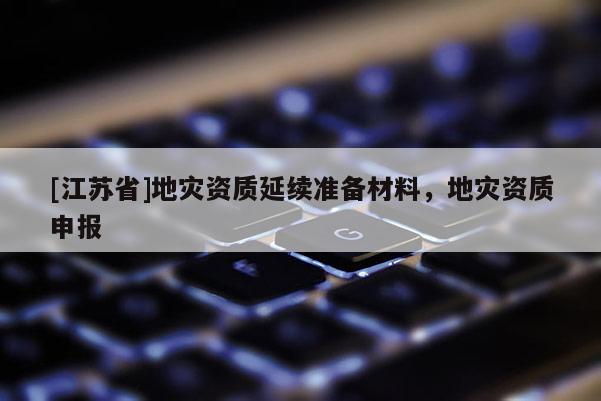 [江蘇省]地災(zāi)資質(zhì)延續(xù)準(zhǔn)備材料，地災(zāi)資質(zhì)申報