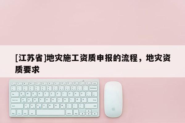 [江蘇省]地災(zāi)施工資質(zhì)申報(bào)的流程，地災(zāi)資質(zhì)要求