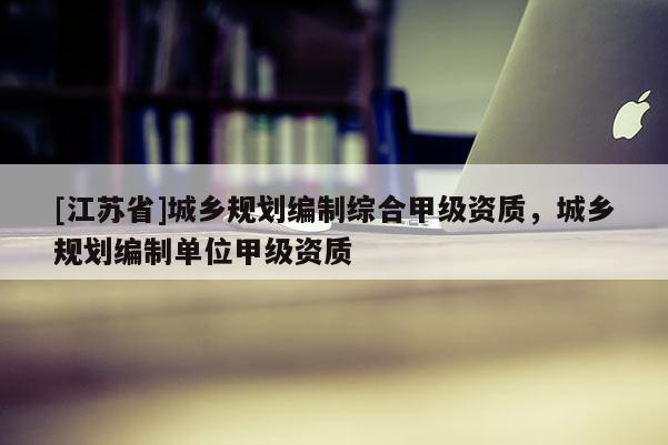 [江蘇省]城鄉(xiāng)規(guī)劃編制綜合甲級(jí)資質(zhì)，城鄉(xiāng)規(guī)劃編制單位甲級(jí)資質(zhì)