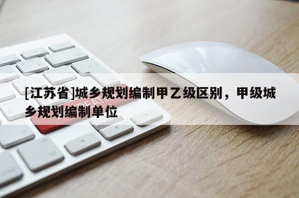 [江蘇省]城鄉(xiāng)規(guī)劃編制甲乙級(jí)區(qū)別，甲級(jí)城鄉(xiāng)規(guī)劃編制單位
