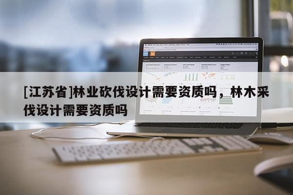 [江蘇省]林業(yè)砍伐設(shè)計(jì)需要資質(zhì)嗎，林木采伐設(shè)計(jì)需要資質(zhì)嗎