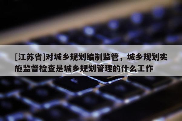 [江蘇省]對(duì)城鄉(xiāng)規(guī)劃編制監(jiān)管，城鄉(xiāng)規(guī)劃實(shí)施監(jiān)督檢查是城鄉(xiāng)規(guī)劃管理的什么工作