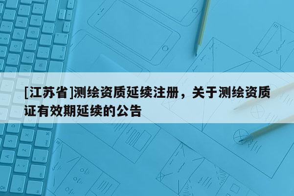 [江蘇省]測(cè)繪資質(zhì)延續(xù)注冊(cè)，關(guān)于測(cè)繪資質(zhì)證有效期延續(xù)的公告
