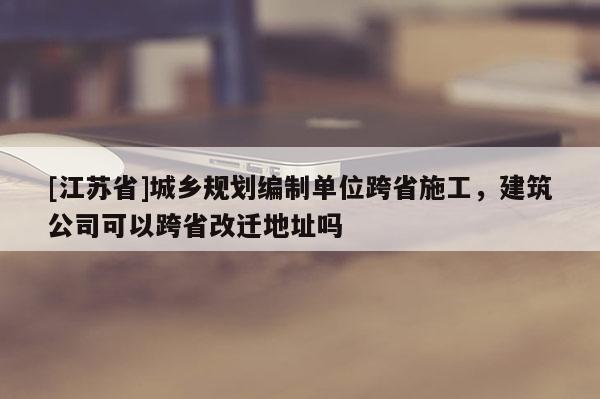 [江蘇省]城鄉(xiāng)規(guī)劃編制單位跨省施工，建筑公司可以跨省改遷地址嗎