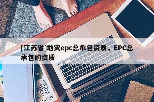 [江蘇省]地災(zāi)epc總承包資質(zhì)，EPC總承包的資質(zhì)