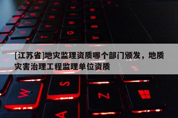 [江蘇省]地災監(jiān)理資質哪個部門頒發(fā)，地質災害治理工程監(jiān)理單位資質