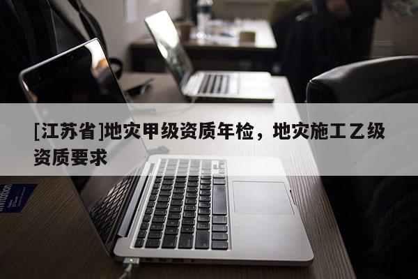 [江蘇省]地災(zāi)甲級資質(zhì)年檢，地災(zāi)施工乙級資質(zhì)要求
