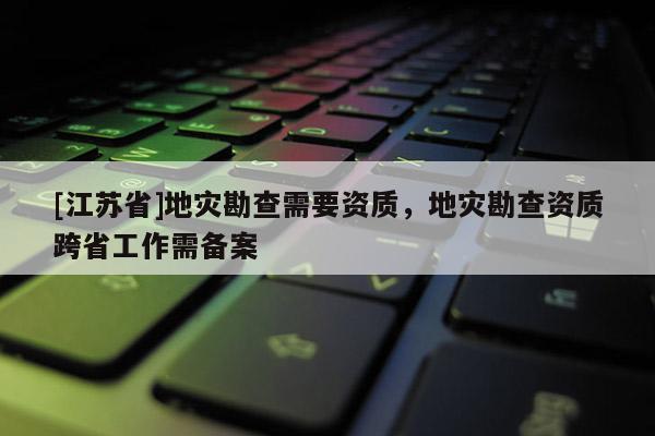[江蘇省]地災(zāi)勘查需要資質(zhì)，地災(zāi)勘查資質(zhì)跨省工作需備案