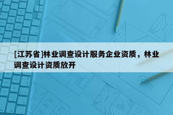 [江蘇省]林業(yè)調(diào)查設(shè)計服務(wù)企業(yè)資質(zhì)，林業(yè)調(diào)查設(shè)計資質(zhì)放開
