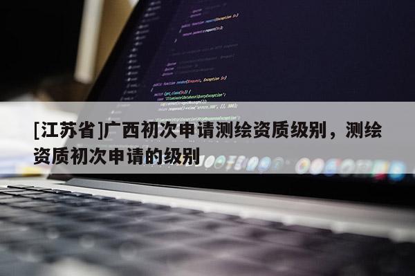 [江蘇省]廣西初次申請測繪資質(zhì)級別，測繪資質(zhì)初次申請的級別