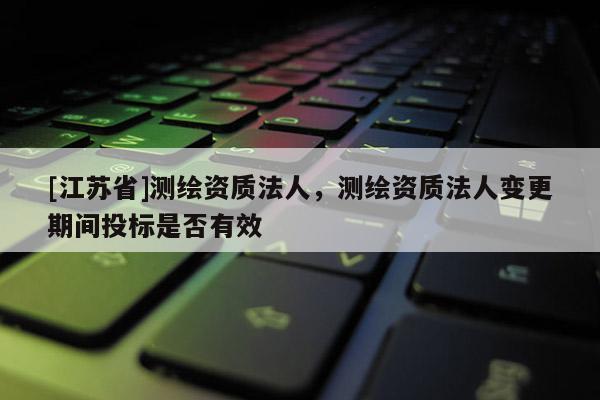 [江蘇省]測繪資質(zhì)法人，測繪資質(zhì)法人變更期間投標(biāo)是否有效