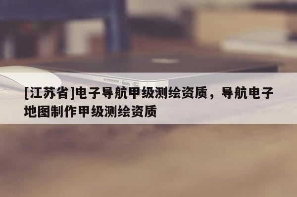 [江蘇省]電子導(dǎo)航甲級(jí)測(cè)繪資質(zhì)，導(dǎo)航電子地圖制作甲級(jí)測(cè)繪資質(zhì)