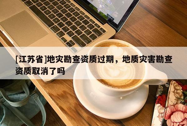 [江蘇省]地災(zāi)勘查資質(zhì)過(guò)期，地質(zhì)災(zāi)害勘查資質(zhì)取消了嗎