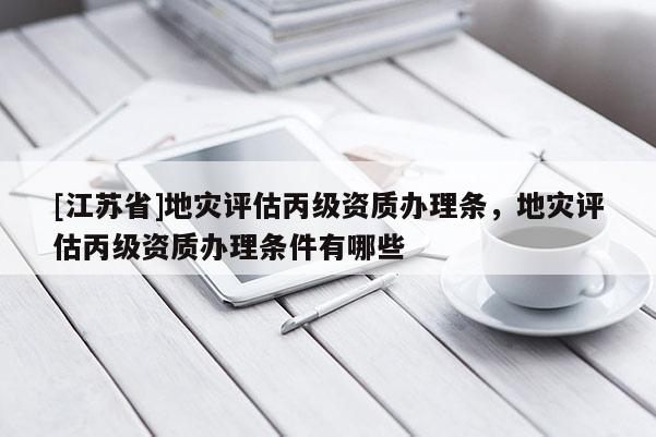 [江蘇省]地災(zāi)評估丙級資質(zhì)辦理條，地災(zāi)評估丙級資質(zhì)辦理條件有哪些