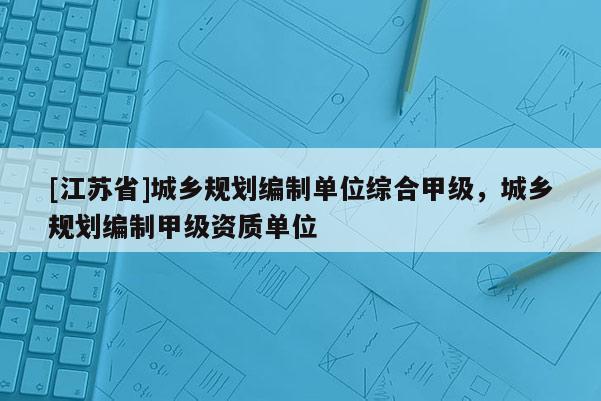 [江蘇省]城鄉(xiāng)規(guī)劃編制單位綜合甲級(jí)，城鄉(xiāng)規(guī)劃編制甲級(jí)資質(zhì)單位