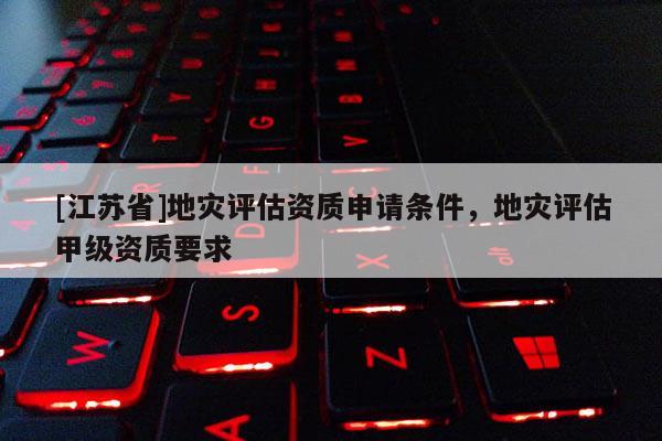 [江蘇省]地災(zāi)評(píng)估資質(zhì)申請(qǐng)條件，地災(zāi)評(píng)估甲級(jí)資質(zhì)要求