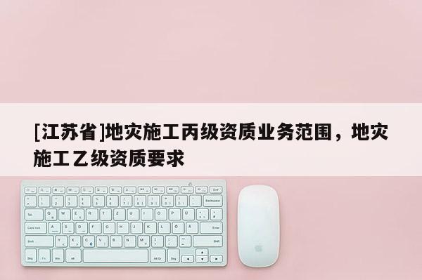 [江蘇省]地災(zāi)施工丙級資質(zhì)業(yè)務(wù)范圍，地災(zāi)施工乙級資質(zhì)要求