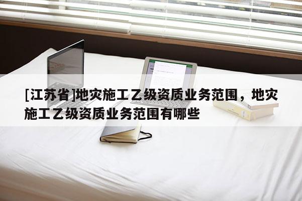 [江蘇省]地災(zāi)施工乙級(jí)資質(zhì)業(yè)務(wù)范圍，地災(zāi)施工乙級(jí)資質(zhì)業(yè)務(wù)范圍有哪些