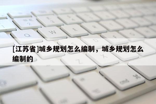 [江蘇省]城鄉(xiāng)規(guī)劃怎么編制，城鄉(xiāng)規(guī)劃怎么編制的