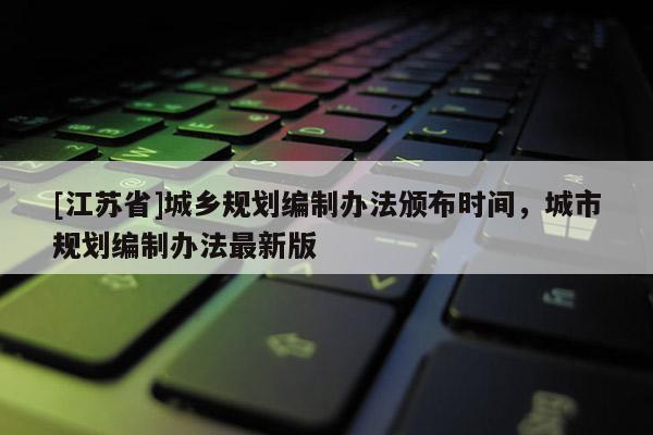 [江蘇省]城鄉(xiāng)規(guī)劃編制辦法頒布時(shí)間，城市規(guī)劃編制辦法最新版