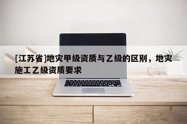 [江蘇省]地災(zāi)甲級資質(zhì)與乙級的區(qū)別，地災(zāi)施工乙級資質(zhì)要求