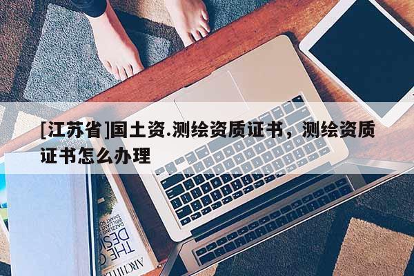 [江蘇省]國土資.測繪資質證書，測繪資質證書怎么辦理