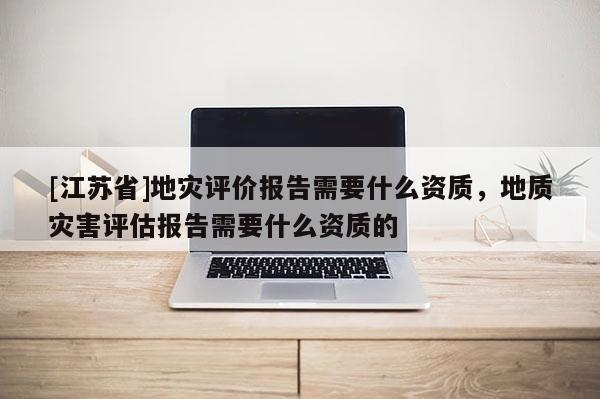 [江蘇省]地災(zāi)評(píng)價(jià)報(bào)告需要什么資質(zhì)，地質(zhì)災(zāi)害評(píng)估報(bào)告需要什么資質(zhì)的