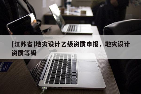 [江蘇省]地災(zāi)設(shè)計乙級資質(zhì)申報，地災(zāi)設(shè)計資質(zhì)等級