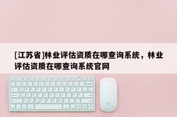 [江蘇省]林業(yè)評(píng)估資質(zhì)在哪查詢系統(tǒng)，林業(yè)評(píng)估資質(zhì)在哪查詢系統(tǒng)官網(wǎng)