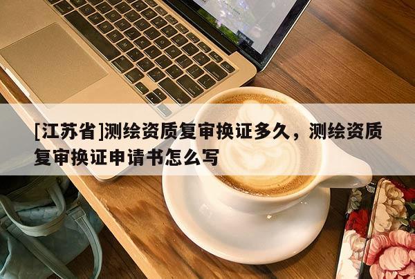 [江蘇省]測繪資質(zhì)復(fù)審換證多久，測繪資質(zhì)復(fù)審換證申請書怎么寫