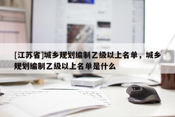 [江蘇省]城鄉(xiāng)規(guī)劃編制乙級(jí)以上名單，城鄉(xiāng)規(guī)劃編制乙級(jí)以上名單是什么