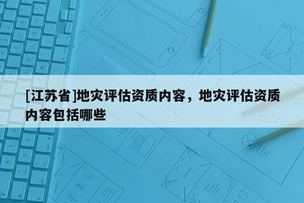 [江蘇省]地災(zāi)評(píng)估資質(zhì)內(nèi)容，地災(zāi)評(píng)估資質(zhì)內(nèi)容包括哪些