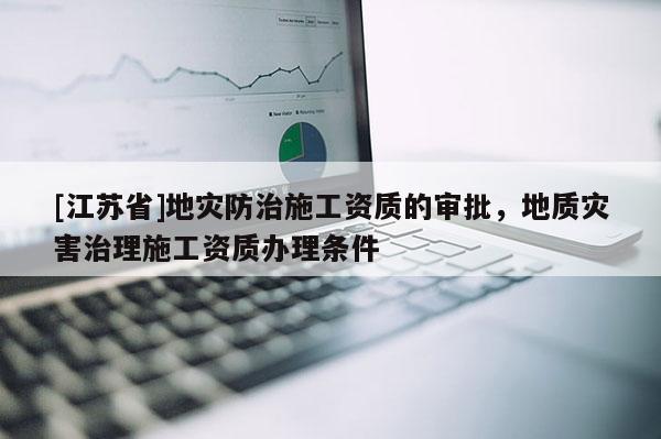 [江蘇省]地災(zāi)防治施工資質(zhì)的審批，地質(zhì)災(zāi)害治理施工資質(zhì)辦理?xiàng)l件