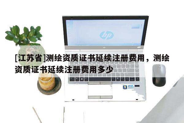 [江蘇省]測(cè)繪資質(zhì)證書延續(xù)注冊(cè)費(fèi)用，測(cè)繪資質(zhì)證書延續(xù)注冊(cè)費(fèi)用多少