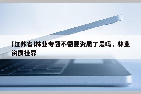 [江蘇省]林業(yè)專題不需要資質(zhì)了是嗎，林業(yè)資質(zhì)掛靠