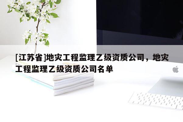 [江蘇省]地災(zāi)工程監(jiān)理乙級(jí)資質(zhì)公司，地災(zāi)工程監(jiān)理乙級(jí)資質(zhì)公司名單