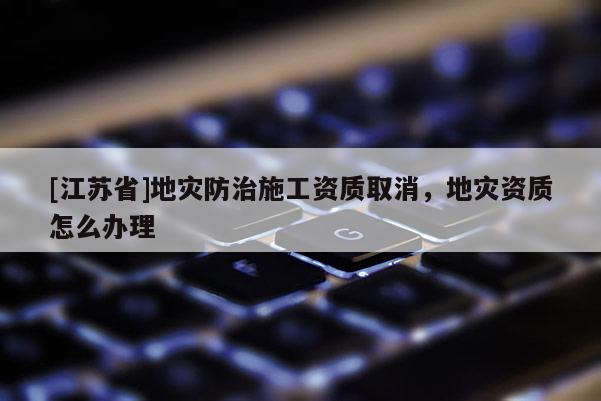 [江蘇省]地災(zāi)防治施工資質(zhì)取消，地災(zāi)資質(zhì)怎么辦理