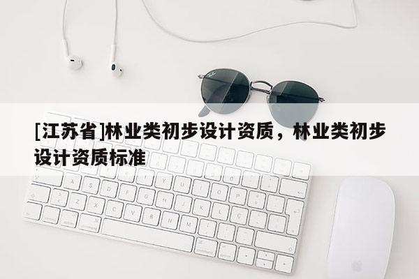 [江蘇省]林業(yè)類初步設(shè)計(jì)資質(zhì)，林業(yè)類初步設(shè)計(jì)資質(zhì)標(biāo)準(zhǔn)