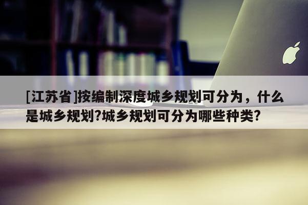 [江蘇省]按編制深度城鄉(xiāng)規(guī)劃可分為，什么是城鄉(xiāng)規(guī)劃?城鄉(xiāng)規(guī)劃可分為哪些種類(lèi)?