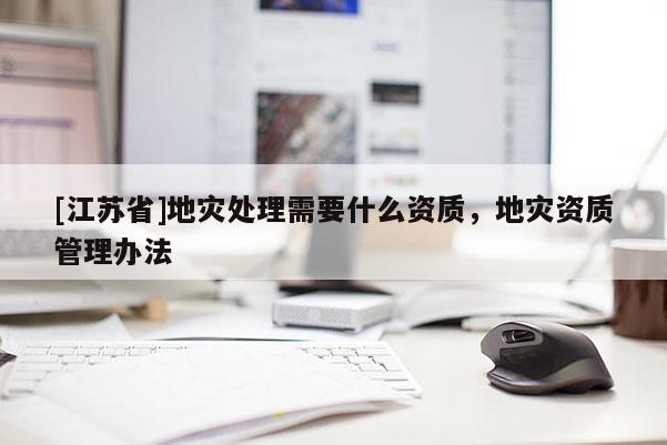 [江蘇省]地災(zāi)處理需要什么資質(zhì)，地災(zāi)資質(zhì)管理辦法