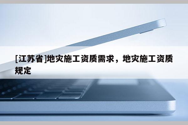 [江蘇省]地災(zāi)施工資質(zhì)需求，地災(zāi)施工資質(zhì)規(guī)定