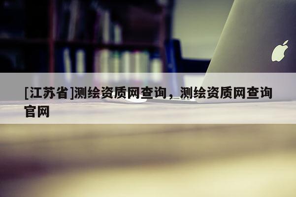 [江蘇省]測(cè)繪資質(zhì)網(wǎng)查詢，測(cè)繪資質(zhì)網(wǎng)查詢官網(wǎng)