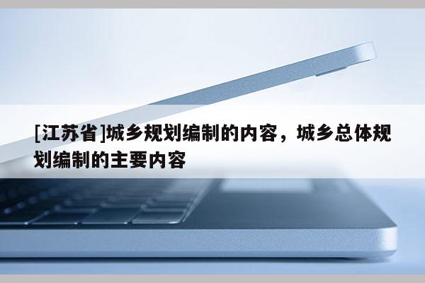 [江蘇省]城鄉(xiāng)規(guī)劃編制的內(nèi)容，城鄉(xiāng)總體規(guī)劃編制的主要內(nèi)容