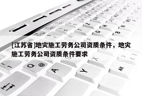 [江蘇省]地災施工勞務公司資質條件，地災施工勞務公司資質條件要求