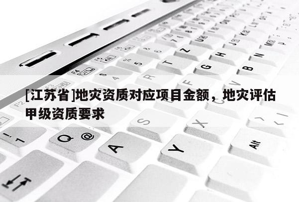[江蘇省]地災(zāi)資質(zhì)對(duì)應(yīng)項(xiàng)目金額，地災(zāi)評(píng)估甲級(jí)資質(zhì)要求