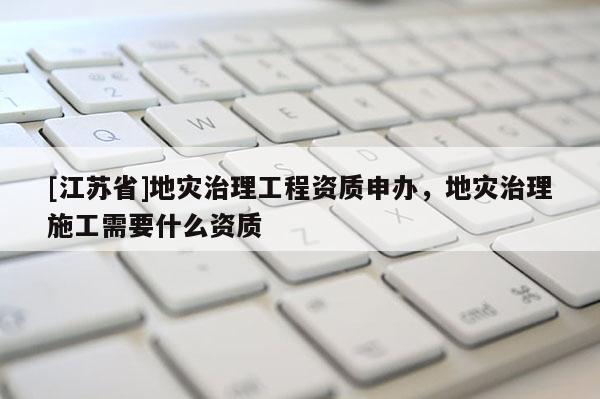 [江蘇省]地災(zāi)治理工程資質(zhì)申辦，地災(zāi)治理施工需要什么資質(zhì)