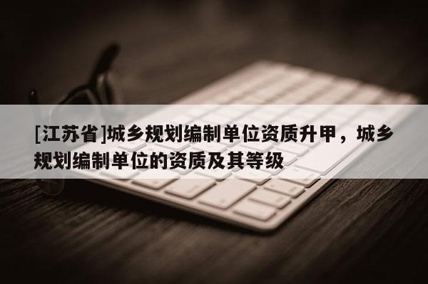 [江蘇省]城鄉(xiāng)規(guī)劃編制單位資質(zhì)升甲，城鄉(xiāng)規(guī)劃編制單位的資質(zhì)及其等級