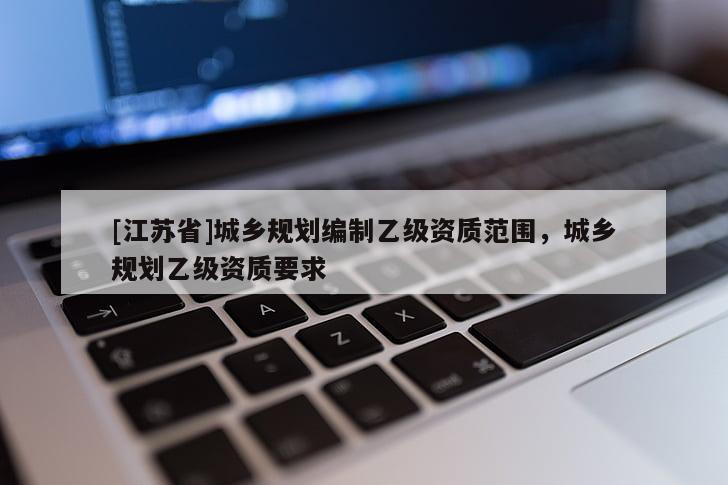 [江蘇省]城鄉(xiāng)規(guī)劃編制乙級(jí)資質(zhì)范圍，城鄉(xiāng)規(guī)劃乙級(jí)資質(zhì)要求